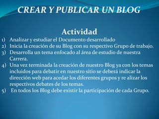 CREAR Y PUBLICAR UN BLOGActividadAnalizar y estudiar el Documento desarrolladoInicia la creación de su Blog con su respectivo Grupo de trabajo.Desarrolla un tema enfocado al área de estudio de nuestra Carrera.Una vez terminada la creación de nuestro Blog ya con los temas incluidos para debatir en nuestro sitio se deberá indicar la dirección web para acedar los diferentes grupos y re alizar los respectivos debates de los temas. En todos los Blog debe existir la participación de cada Grupo.