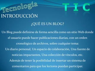 T I CTecnologíaINTRODUCCIÓN¿QUÉ ES UN BLOG?Un Blog puede definirse de forma sencilla como un sitio Web donde el usuario puede hacer publicaciones diarias, con un orden cronológico de archivos, sobre cualquier tema: Un diario personal, Un espacio de colaboración, Una fuente de noticias impactantes, Una colección de vínculos, etc.Además de tener la posibilidad de insertar un sistema de comentarios para que los lectores puedan participar.