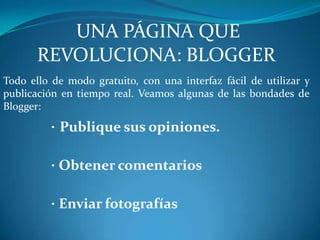 UNA PÁGINA QUE REVOLUCIONA: BLOGGERTodo ello de modo gratuito, con una interfaz fácil de utilizar y publicación en tiempo real. Veamos algunas de las bondades de Blogger:· Publique sus opiniones.·Obtener comentarios·Enviar fotografías