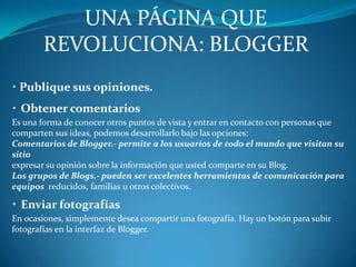 UNA PÁGINA QUE REVOLUCIONA: BLOGGER·Publique sus opiniones.· Obtener comentariosEs una forma de conocer otros puntos de vista y entrar en contacto con personas que comparten sus ideas, podemos desarrollarlo bajo las opciones:Comentarios de Blogger.- permite a los usuarios de todo el mundo que visitan su sitioexpresar su opinión sobre la información que usted comparte en su Blog.Los grupos de Blogs.- pueden ser excelentes herramientas de comunicación para equipos  reducidos, familias u otros colectivos.· Enviar fotografíasEn ocasiones, simplemente desea compartir una fotografía. Hay un botón para subir fotografías en la interfaz de Blogger.