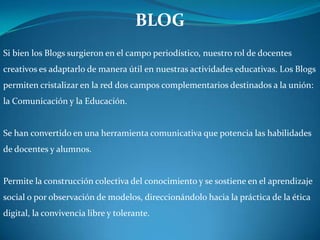 BLOG Si bien los Blogs surgieron en el campo periodístico, nuestro rol de docentes creativos es adaptarlo de manera útil en nuestras actividades educativas. Los Blogs permiten cristalizar en la red dos campos complementarios destinados a la unión: la Comunicación y la Educación. Se han convertido en una herramienta comunicativa que potencia las habilidades de docentes y alumnos. Permite la construcción colectiva del conocimiento y se sostiene en el aprendizaje social o por observación de modelos, direccionándolo hacia la práctica de la ética digital, la convivencia libre y tolerante.