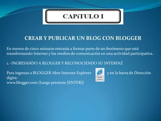 CREAR Y PUBLICAR UN BLOG CON BLOGGEREn menos de cinco minutos entrarás a formar parte de un fenómeno que está transformando Internet y los medios de comunicación en una actividad participativa.1.- INGRESANDO A BLOGGER Y RECONOCIENDO SU INTERFAZPara ingresar a BLOGGER Abre Internet Explorer                y en la barra de Dirección digita:www.blogger.com (Luego presione [ENTER])