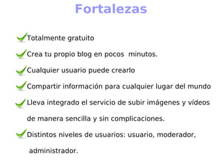 Fortalezas

Totalmente gratuito

Crea tu propio blog en pocos minutos.

Cualquier usuario puede crearlo

Compartir información para cualquier lugar del mundo

Lleva integrado el servicio de subir imágenes y vídeos

de manera sencilla y sin complicaciones.

Distintos niveles de usuarios: usuario, moderador,

administrador.
 