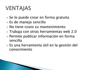 Se lo puede crear en forma gratuitaEs de manejo sencilloNo tiene costo su mantenimientoTrabaja con otras herramientas web 2.0Permite publicar información en forma sencillaEs una herramienta útil en la gestión del conocimientoVENTAJAS