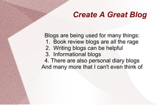 Create A Great Blog Blogs are being used for many things: 1.  Book review blogs are all the rage 2.  Writing blogs can be helpful  3.  Informational blogs  4. There are also personal diary blogs And many more that I can't even think of 