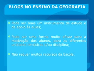 BLOGS NO ENSINO DA GEOGRAFIA Pode ser mais um instrumento de estudo e de apoio às aulas; Pode ser uma forma muito eficaz para a motivação dos alunos, para as diferentes unidades temáticas e/ou disciplina; Não requer muitos recursos da Escola. 