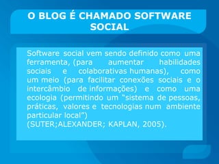 O BLOG É CHAMADO SOFTWARE SOCIAL Software social vem sendo definido como uma ferramenta, (para aumentar habilidades sociais e colaborativas humanas), como um meio (para facilitar conexões sociais e o intercâmbio de informações) e como uma ecologia (permitindo um “sistema de pessoas, práticas, valores e tecnologias num ambiente particular local”) (SUTER;ALEXANDER; KAPLAN, 2005). 