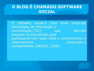O BLOG É CHAMADO SOFTWARE SOCIAL O software social é uma nova onda das tecnologias da informação e comunicação [TIC] que permite preparar os estudantes para participarem em redes onde o conhecimento é coletivamente construído e compartilhado (MEJIAS, 2006) 