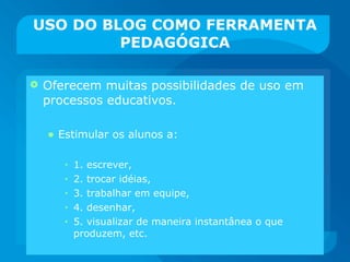 USO DO BLOG COMO FERRAMENTA PEDAGÓGICA Oferecem muitas possibilidades de uso em processos educativos. Estimular os alunos a: 1. escrever,  2. trocar idéias,  3. trabalhar em equipe,  4. desenhar,  5. visualizar de maneira instantânea o que produzem, etc.  