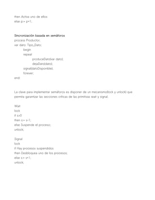then Activa uno de ellos
else p:= p+1;



Sincronización basada en semáforos
process Productor;
var dato: Tipo_Dato;
         begin
         repeat
                  produceDato(var dato);
                  dejaDato(dato);
         signal(datoDisponible);
         forever;
end:



La clave para implementar semáforos es disponer de un mecanismo(lock y unlock) que
permita garantizar las secciones críticas de las primitivas wait y signal.


Wait
lock
if s>0
then s:= s-1;
else Suspende el proceso;
unlock;


Signal
lock
if Hay procesos suspendidos
then Desbloquea uno de los procesos;
else s:= s+1;
unlock;
 