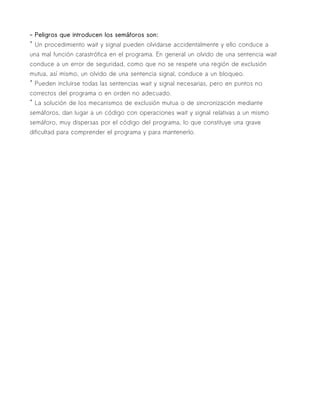 - Peligros que introducen los semáforos son:
* Un procedimiento wait y signal pueden olvidarse accidentalmente y ello conduce a
una mal función catastrófica en el programa. En general un olvido de una sentencia wait
conduce a un error de seguridad, como que no se respete una región de exclusión
mutua, así mismo, un olvido de una sentencia signal, conduce a un bloqueo.
* Pueden incluirse todas las sentencias wait y signal necesarias, pero en puntos no
correctos del programa o en orden no adecuado.
* La solución de los mecanismos de exclusión mutua o de sincronización mediante
semáforos, dan lugar a un código con operaciones wait y signal relativas a un mismo
semáforo, muy dispersas por el código del programa, lo que constituye una grave
dificultad para comprender el programa y para mantenerlo.
 