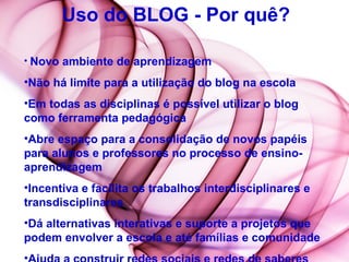 Uso do BLOG - Por quê? Novo ambiente de aprendizagem Não há limite para a utilização do blog na escola  Em todas as disciplinas é possível utilizar o blog como ferramenta pedagógica  Abre espaço para a consolidação de novos papéis para alunos e professores no processo de ensino-aprendizagem  Incentiva e facilita os trabalhos interdisciplinares e transdisciplinares  Dá alternativas interativas e suporte a projetos que podem envolver a escola e até famílias e comunidade  Ajuda a construir redes sociais e redes de saberes  