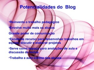 Potencialidades do  Blog Reinventa o trabalho pedagógico  Envolve muito mais os alunos  Grande poder de comunicação  Excelente recurso para desenvolver trabalhos em equipe, discutir e elaborar projetos  Serve como espaço para anotações de aula e discussão de textos  Trabalha a auto-estima dos alunos 