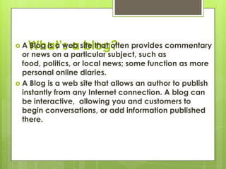 What’s a blog?A Blog is a web site that often provides commentary or news on a particular subject, such as food, politics, or local news; some function as more personal online diaries.A Blog is a web site that allows an author to publish instantly from any Internet connection. A blog can be interactive,  allowing you and customers to begin conversations, or add information published there.