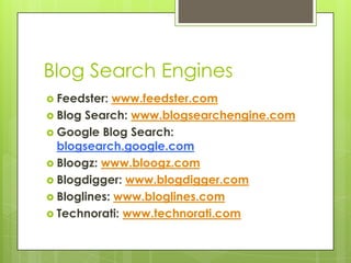 Blog Search EnginesFeedster: www.feedster.comBlog Search: www.blogsearchengine.comGoogle Blog Search: blogsearch.google.comBloogz: www.bloogz.comBlogdigger: www.blogdigger.comBloglines: www.bloglines.comTechnorati: www.technorati.com
