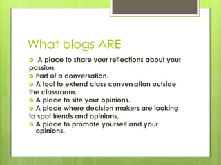 What blogs AREA place to share your reflections about yourpassion.Part of a conversation.A tool to extend class conversation outsidethe classroom.A place to site your opinions.A place where decision makers are lookingto spot trends and opinions.A place to promote yourself and your opinions.