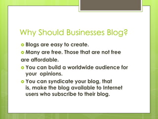 Why Should Businesses Blog?,[object Object],Blogs are easy to create.,[object Object],Many are free. Those that are not free,[object Object],are affordable.,[object Object],You can build a worldwide audience for your  opinions.,[object Object],You can syndicate your blog, that is, make the blog available to Internet users who subscribe to their blog.,[object Object]