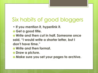 Six habits of good bloggers,[object Object],• If you mention it, hyperlink it.,[object Object],Get a good title.,[object Object],Write and then cut in half. Someone once,[object Object],said, “I would write a shorter letter, but I,[object Object],don’t have time.”,[object Object],Write and then format.,[object Object],Draw a picture.,[object Object],Make sure you set your pages to archive.,[object Object]
