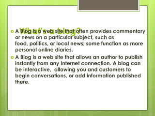 What’s a blog?,[object Object],A Blog is a web site that often provides commentary or news on a particular subject, such as food, politics, or local news; some function as more personal online diaries.,[object Object],A Blog is a web site that allows an author to publish instantly from any Internet connection. A blog can be interactive,  allowing you and customers to begin conversations, or add information published there.,[object Object]