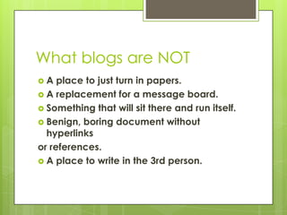 What blogs are NOT,[object Object],A place to just turn in papers.,[object Object],A replacement for a message board.,[object Object],Something that will sit there and run itself.,[object Object],Benign, boring document without hyperlinks,[object Object],or references.,[object Object],A place to write in the 3rd person.,[object Object]