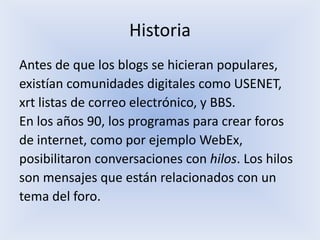 Historia
Antes de que los blogs se hicieran populares,
existían comunidades digitales como USENET,
xrt listas de correo electrónico, y BBS.
En los años 90, los programas para crear foros
de internet, como por ejemplo WebEx,
posibilitaron conversaciones con hilos. Los hilos
son mensajes que están relacionados con un
tema del foro.
 