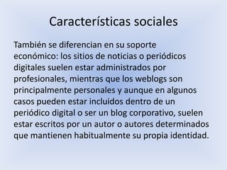 Características sociales
También se diferencian en su soporte
económico: los sitios de noticias o periódicos
digitales suelen estar administrados por
profesionales, mientras que los weblogs son
principalmente personales y aunque en algunos
casos pueden estar incluidos dentro de un
periódico digital o ser un blog corporativo, suelen
estar escritos por un autor o autores determinados
que mantienen habitualmente su propia identidad.
 