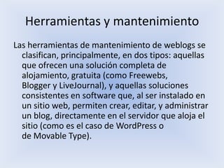 Herramientas y mantenimiento
Las herramientas de mantenimiento de weblogs se
  clasifican, principalmente, en dos tipos: aquellas
  que ofrecen una solución completa de
  alojamiento, gratuita (como Freewebs,
  Blogger y LiveJournal), y aquellas soluciones
  consistentes en software que, al ser instalado en
  un sitio web, permiten crear, editar, y administrar
  un blog, directamente en el servidor que aloja el
  sitio (como es el caso de WordPress o
  de Movable Type).
 