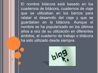 El nombre bitácora está basado en los
cuadernos de bitácora, cuadernos de viaje
que se utilizaban en los barcos para
relatar el desarrollo del viaje y que se
guardaban en la bitácora. Aunque el
nombre se ha popularizado en los últimos
años a raíz de su utilización en diferentes
ámbitos, el cuaderno de trabajo o bitácora
ha sido utilizado desde siempre.
 