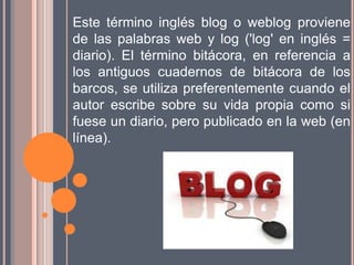 Este término inglés blog o weblog proviene
de las palabras web y log ('log' en inglés =
diario). El término bitácora, en referencia a
los antiguos cuadernos de bitácora de los
barcos, se utiliza preferentemente cuando el
autor escribe sobre su vida propia como si
fuese un diario, pero publicado en la web (en
línea).
 
