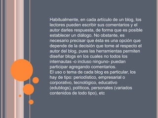 Habitualmente, en cada artículo de un blog, los
lectores pueden escribir sus comentarios y el
autor darles respuesta, de forma que es posible
establecer un diálogo. No obstante, es
necesario precisar que ésta es una opción que
depende de la decisión que tome al respecto el
autor del blog, pues las herramientas permiten
diseñar blogs en los cuales no todos los
internautas -o incluso ninguno- puedan
participar agregando comentarios.
El uso o tema de cada blog es particular, los
hay de tipo: periodístico, empresarial o
corporativo, tecnológico, educativo
(edublogs), políticos, personales (variados
contenidos de todo tipo), etc
 