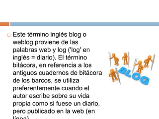    Este término inglés blog o
    weblog proviene de las
    palabras web y log ('log' en
    inglés = diario). El término
    bitácora, en referencia a los
    antiguos cuadernos de bitácora
    de los barcos, se utiliza
    preferentemente cuando el
    autor escribe sobre su vida
    propia como si fuese un diario,
    pero publicado en la web (en
 