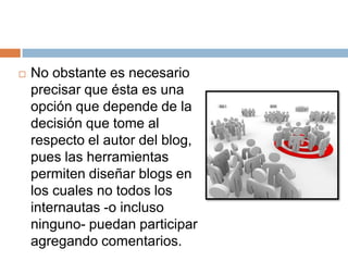    No obstante es necesario
    precisar que ésta es una
    opción que depende de la
    decisión que tome al
    respecto el autor del blog,
    pues las herramientas
    permiten diseñar blogs en
    los cuales no todos los
    internautas -o incluso
    ninguno- puedan participar
    agregando comentarios.
 