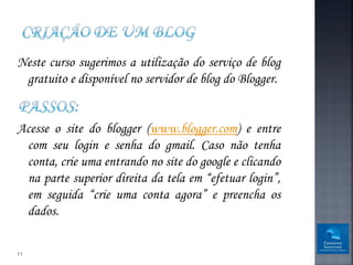 Neste curso sugerimos a utilização do serviço de blog
 gratuito e disponível no servidor de blog do Blogger.


Acesse o site do blogger (www.blogger.com) e entre
 com seu login e senha do gmail. Caso não tenha
 conta, crie uma entrando no site do google e clicando
 na parte superior direita da tela em “efetuar login”,
 em seguida “crie uma conta agora” e preencha os
 dados.


11
 