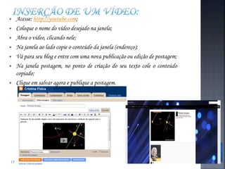     Acesse: http://youtube.com;
    Coloque o nome do vídeo desejado na janela;
    Abra o vídeo, clicando nele;
    Na janela ao lado copie o conteúdo da janela (endereço);
    Vá para seu blog e entre com uma nova publicação ou edição de postagem;
    Na janela postagem, no ponto de criação do seu texto cole o conteúdo
     copiado;
    Clique em salvar agora e publique a postagem.




17
 