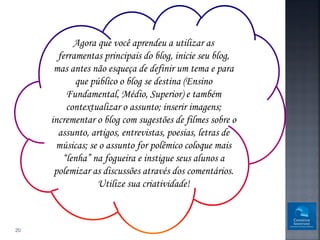 Agora que você aprendeu a utilizar as
       ferramentas principais do blog, inicie seu blog,
      mas antes não esqueça de definir um tema e para
            que público o blog se destina (Ensino
         Fundamental, Médio, Superior) e também
         contextualizar o assunto; inserir imagens;
     incrementar o blog com sugestões de filmes sobre o
       assunto, artigos, entrevistas, poesias, letras de
      músicas; se o assunto for polêmico coloque mais
        “lenha” na fogueira e instigue seus alunos a
      polemizar as discussões através dos comentários.
                  Utilize sua criatividade!



20
 