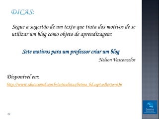Segue a sugestão de um texto que trata dos motivos de se
     utilizar um blog como objeto de aprendizagem:

         Sete motivos para um professor criar um blog
                                                       Nelson Vasconcelos


Disponível em:
http://www.educacional.com.br/articulistas/betina_bd.asp?codtexto=636




22
 