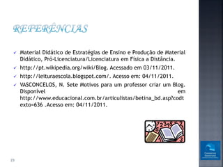    Material Didático de Estratégias de Ensino e Produção de Material
     Didático, Pró-Licenciatura/Licenciatura em Física a Distância.
    http://pt.wikipedia.org/wiki/Blog. Acessado em 03/11/2011.
    http://leituraescola.blogspot.com/. Acesso em: 04/11/2011.
    VASCONCELOS, N. Sete Motivos para um professor criar um Blog.
     Disponível                                                 em
     http://www.educacional.com.br/articulistas/betina_bd.asp?codt
     exto=636 .Acesso em: 04/11/2011.




23
 