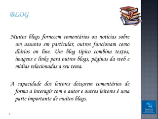 Muitos blogs fornecem comentários ou notícias sobre
     um assunto em particular, outros funcionam como
     diários on line. Um blog típico combina textos,
     imagens e links para outros blogs, páginas da web e
     mídias relacionadas a seu tema.

    A capacidade dos leitores deixarem comentários de
     forma a interagir com o autor e outros leitores é uma
     parte importante de muitos blogs.

3
 
