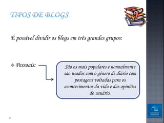 É possível dividir os blogs em três grandes grupos:



     Pessoais:             São os mais populares e normalmente
                            são usados com o gênero de diário com
                                 postagens voltadas para os
                            acontecimentos da vida e das opiniões
                                         do usuário.



5
 
