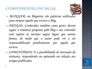   BLOGGER: ou bloguista são palavras utilizadas
      para nomear aquele que escreve o blog.
     ARTIGOS: Conhecidos também como posts, devem
      seguir a temática proposta pelo blog e seu conteúdo
      está sujeito às mesmas regras legais que outras
      fontes, de modo que o autor pode vir a ser
      responsabilizado juridicamente por aquilo que
      escreve.
     COMENTÁRIOS: É a possibilidade de interação do
      visitante, respondendo ou opinando em relação aos
      artigos publicados.
8
 
