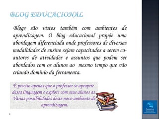Blogs são vistos também com ambientes de
    aprendizagem. O blog educacional propõe uma
    abordagem diferenciada onde professores de diversas
    modalidades de ensino sejam capacitados a serem co-
    autores de atividades e assuntos que podem ser
    abordados com os alunos ao mesmo tempo que vão
    criando domínio da ferramenta.

    É preciso apenas que o professor se aproprie
    dessa linguagem e explore com seus alunos as
    Várias possibilidades deste novo ambiente de
                    aprendizagem.
9
 