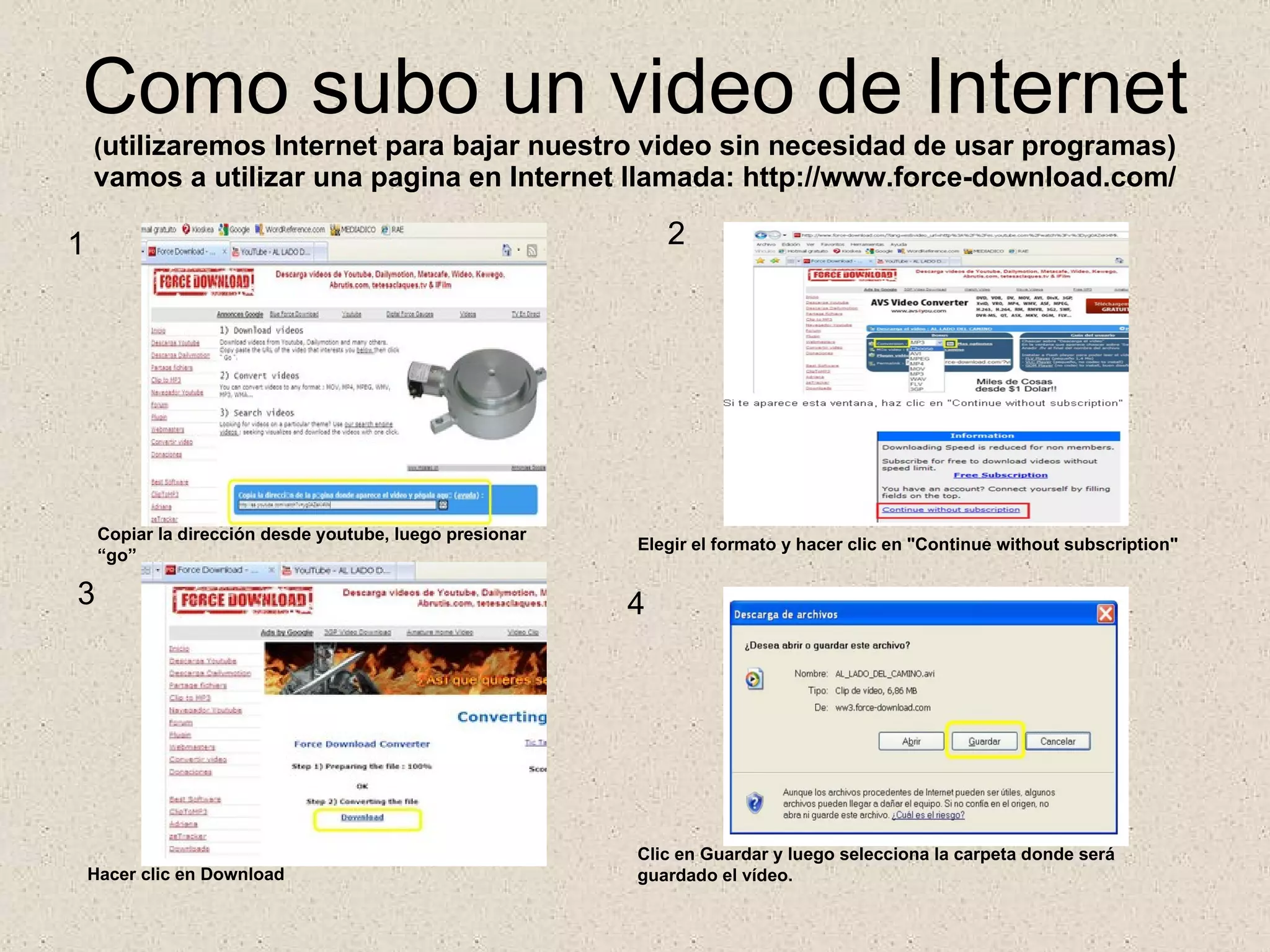 Como subo un video de Internet ( utilizaremos Internet para bajar nuestro video sin necesidad de usar programas) vamos a utilizar una pagina en Internet llamada: http://www.force-download.com/ 1 2 3 4 Copiar la dirección desde youtube, luego presionar  “go” Elegir el formato y hacer clic en "Continue without subscription" Hacer clic en Download Clic en Guardar y luego selecciona la carpeta donde será guardado el vídeo. 