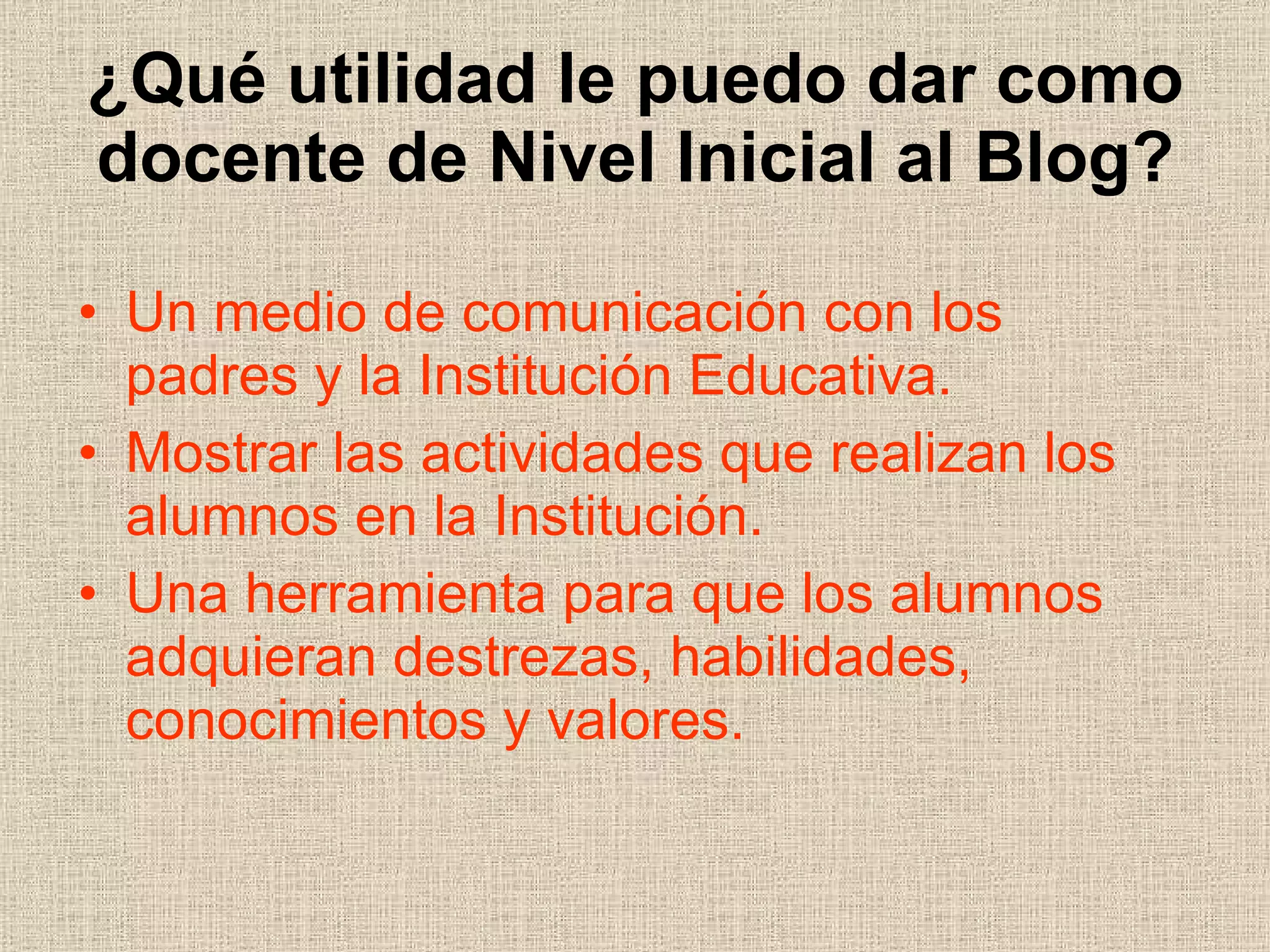 ¿Qué utilidad le puedo dar como docente de Nivel Inicial al Blog? Un medio de comunicación con los  padres y la Institución Educativa. Mostrar las actividades que realizan los alumnos en la Institución. Una herramienta para que los alumnos adquieran destrezas, habilidades,  conocimientos y valores. 