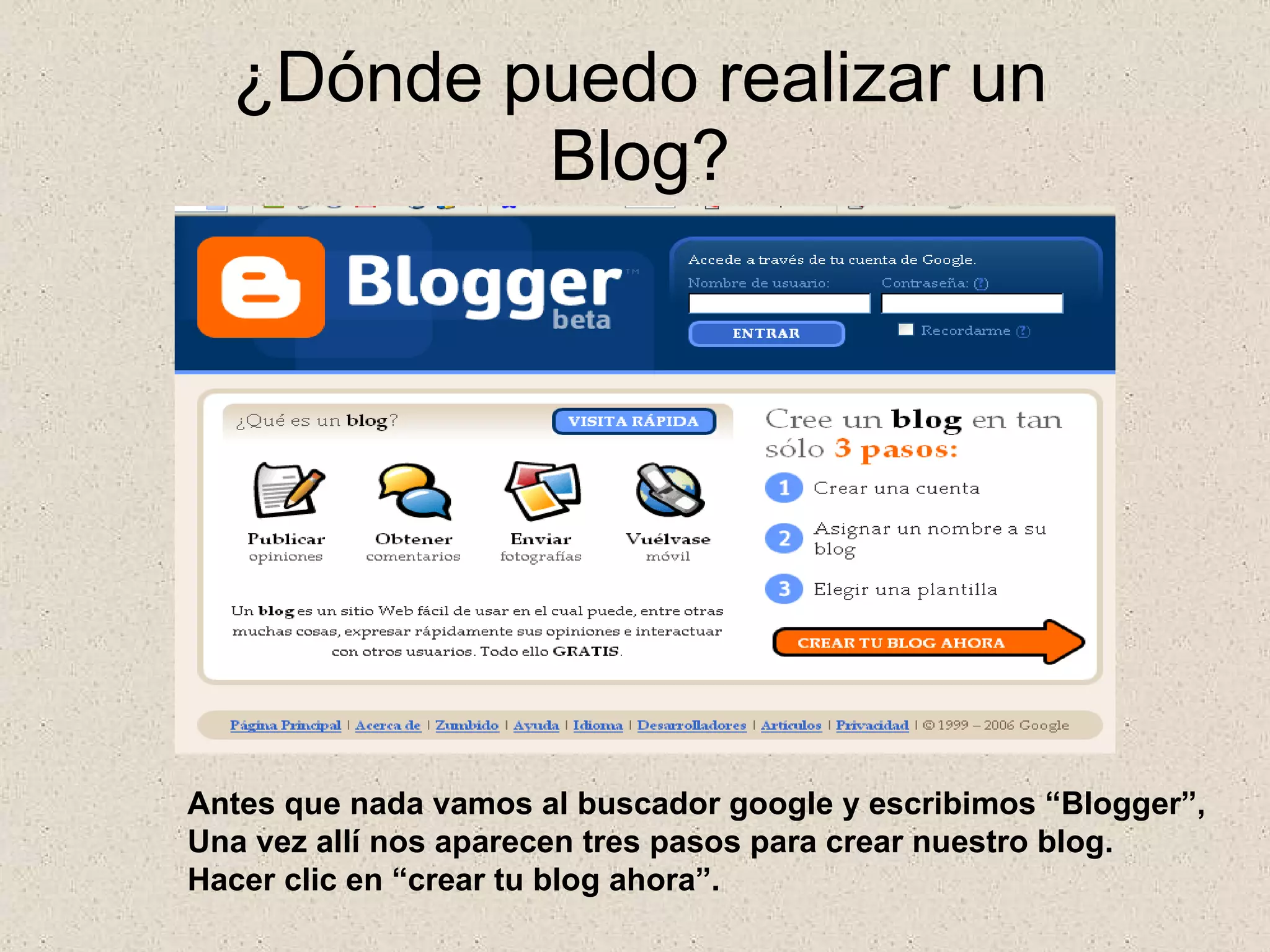 ¿Dónde puedo realizar un Blog? Antes que nada vamos al buscador google y escribimos “Blogger”, Una vez allí nos aparecen tres pasos para crear nuestro blog. Hacer clic en “crear tu blog ahora”. 
