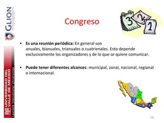Congreso

• Es una reunión periódica: En general son
  anuales, bianuales, trianuales o cuatrienales. Esto depende
  exclusivamente los organizadores y de lo que se quiere comunicar.

• Puede tener diferentes alcances: municipal, zonal, nacional, regional
  o internacional.




                                                                      106
 
