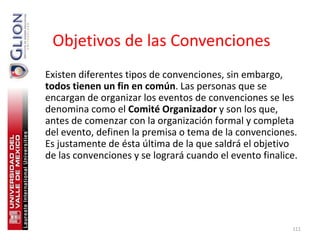 Objetivos de las Convenciones
Existen diferentes tipos de convenciones, sin embargo,
todos tienen un fin en común. Las personas que se
encargan de organizar los eventos de convenciones se les
denomina como el Comité Organizador y son los que,
antes de comenzar con la organización formal y completa
del evento, definen la premisa o tema de la convenciones.
Es justamente de ésta última de la que saldrá el objetivo
de las convenciones y se logrará cuando el evento finalice.




                                                         111
 