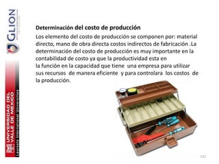 Determinación del costo de producción
Los elemento del costo de producción se componen por: material
directo, mano de obra directa costos indirectos de fabricación .La
determinación del costo de producción es muy importante en la
contabilidad de costo ya que la productividad esta en
la función en la capacidad que tiene una empresa para utilizar
sus recursos de manera eficiente y para controlara los costos de
la producción.




                                                                     132
 