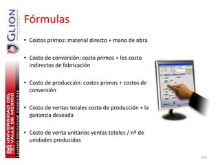 Fórmulas
• Costos primos: material directo + mano de obra

• Costo de conversión: costo primos + los costo
  indirectos de fabricación

• Costo de producción: costos primos + costos de
  conversión

• Costo de ventas totales costo de producción + la
  ganancia deseada

• Costo de venta unitarios ventas totales / nº de
  unidades producidas

                                                     135
 