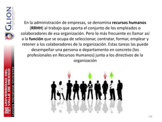 En la administración de empresas, se denomina recursos humanos
     (RRHH) al trabajo que aporta el conjunto de los empleados o
colaboradores de esa organización. Pero lo más frecuente es llamar así
a la función que se ocupa de seleccionar, contratar, formar, emplear y
 retener a los colaboradores de la organización. Estas tareas las puede
      desempeñar una persona o departamento en concreto (los
    profesionales en Recursos Humanos) junto a los directivos de la
                             organización




                                                                      138
 