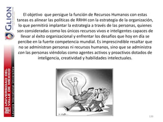 El objetivo que persigue la función de Recursos Humanos con estas
tareas es alinear las políticas de RRHH con la estrategia de la organización,
 lo que permitirá implantar la estrategia a través de las personas, quienes
son consideradas como los únicos recursos vivos e inteligentes capaces de
   llevar al éxito organizacional y enfrentar los desafíos que hoy en día se
 percibe en la fuerte competencia mundial. Es imprescindible resaltar que
 no se administran personas ni recursos humanos, sino que se administra
 con las personas viéndolas como agentes activos y proactivos dotados de
              inteligencia, creatividad y habilidades intelectuales.




                                                                          139
 